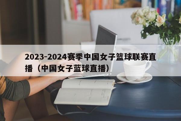 2023-2024赛季中国女子篮球联赛直播（中国女子蓝球直播）